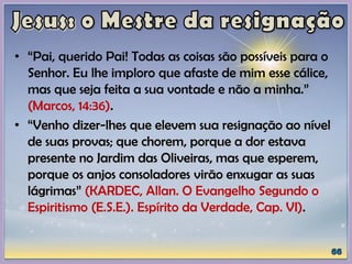• “Pai, querido Pai! Todas as coisas são possíveis para o
Senhor. Eu lhe imploro que afaste de mim esse cálice,
mas que seja feita a sua vontade e não a minha.”
(Marcos, 14:36).
• “Venho dizer-lhes que elevem sua resignação ao nível
de suas provas; que chorem, porque a dor estava
presente no Jardim das Oliveiras, mas que esperem,
porque os anjos consoladores virão enxugar as suas
lágrimas” (KARDEC, Allan. O Evangelho Segundo o
Espiritismo (E.S.E.). Espírito da Verdade, Cap. VI).
 