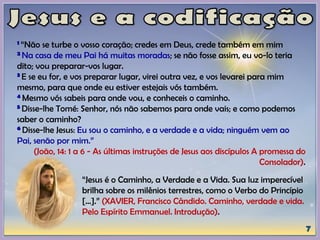 1 “Não se turbe o vosso coração; credes em Deus, crede também em mim
2 Na casa de meu Pai há muitas moradas; se não fosse assim, eu vo-lo teria
dito; vou preparar-vos lugar.
3 E se eu for, e vos preparar lugar, virei outra vez, e vos levarei para mim
mesmo, para que onde eu estiver estejais vós também.
4 Mesmo vós sabeis para onde vou, e conheceis o caminho.
5 Disse-lhe Tomé: Senhor, nós não sabemos para onde vais; e como podemos
saber o caminho?
6 Disse-lhe Jesus: Eu sou o caminho, e a verdade e a vida; ninguém vem ao
Pai, senão por mim.”
(João, 14: 1 a 6 - As últimas instruções de Jesus aos discípulos A promessa do
Consolador).
“Jesus é o Caminho, a Verdade e a Vida. Sua luz imperecível
brilha sobre os milênios terrestres, como o Verbo do Princípio
[...].” (XAVIER, Francisco Cândido. Caminho, verdade e vida.
Pelo Espírito Emmanuel. Introdução).
 