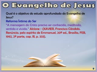 Qual é o objetivo do estudo aprofundado do Evangelho de
Jesus?
Reforma Íntima do Ser
“A mensagem do Cristo precisa ser conhecida, meditada,
sentida e vivida.” Alcíone - (XAVIER, Francisco Cândido.
Renúncia. pelo espírito de Emmanuel, 20ª ed., Brasília, FEB,
1992, 2ª parte, cap. III, p. 333).
 