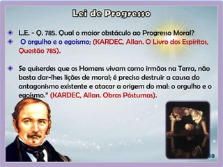 L.E. - Q. 785. Qual o maior obstáculo ao Progresso Moral?
O orgulho e o egoísmo; (KARDEC, Allan. O Livro dos Espíritos,
Questão 785).
Se quiserdes que os Homens vivam como irmãos na Terra, não
basta dar-lhes lições de moral; é preciso destruir a causa do
antagonismo existente e atacar a origem do mal: o orgulho e o
egoísmo.” (KARDEC, Allan. Obras Póstumas).
 