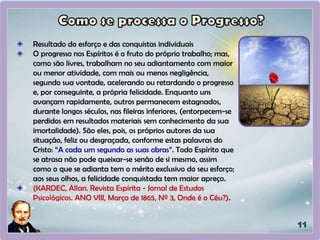 Resultado do esforço e das conquistas individuais
O progresso nos Espíritos é o fruto do próprio trabalho; mas,
como são livres, trabalham no seu adiantamento com maior
ou menor atividade, com mais ou menos negligência,
segundo sua vontade, acelerando ou retardando o progresso
e, por conseguinte, a própria felicidade. Enquanto uns
avançam rapidamente, outros permanecem estagnados,
durante longos séculos, nas fileiras inferiores, (entorpecem-se
perdidos em resultados materiais sem conhecimento da sua
imortalidade). São eles, pois, os próprios autores da sua
situação, feliz ou desgraçada, conforme estas palavras do
Cristo: “A cada um segundo as suas obras”. Todo Espírito que
se atrasa não pode queixar-se senão de si mesmo, assim
como o que se adianta tem o mérito exclusivo do seu esforço;
aos seus olhos, a felicidade conquistada tem maior apreço.
(KARDEC, Allan. Revista Espírita - Jornal de Estudos
Psicológicos. ANO VIII, Março de 1865, Nº 3, Onde é o Céu?).
 