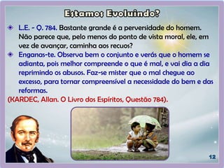 L.E. - Q. 784. Bastante grande é a perversidade do homem.
Não parece que, pelo menos do ponto de vista moral, ele, em
vez de avançar, caminha aos recuos?
Enganas-te. Observa bem o conjunto e verás que o homem se
adianta, pois melhor compreende o que é mal, e vai dia a dia
reprimindo os abusos. Faz-se mister que o mal chegue ao
excesso, para tornar compreensível a necessidade do bem e das
reformas.
(KARDEC, Allan. O Livro dos Espíritos, Questão 784).
 