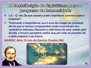 L.E. - Q. 799. De que maneira pode o Espiritismo contribuir para o
progresso?
“Destruindo o materialismo, que é uma das chagas da sociedade,
ele faz que os homens compreendam onde se encontram seus
verdadeiros interesses. Deixando a vida futura de estar velada pela
dúvida, o homem perceberá melhor que, por meio do presente, lhe
é dado preparar o seu futuro.
(KARDEC, Allan. O Livro dos Espíritos, Questão 799).
 