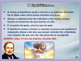 A crença no Espiritismo ajuda o homem a se melhorar, firmando-
lhe as idéias sobre certos pontos atinentes ao futuro.
Apressa o adiantamento dos indivíduos e das massas, porque
faculta nos inteiremos do que seremos um dia.
É um ponto de apoio, uma luz que nos guia.
O Espiritismo ensina o homem a suportar as provas com paciência e
resignação; afasta-o dos atos que possam retardar-lhe a felicidade,
mas ninguém diz que, sem ele, não possa ela ser conseguida.
(KARDEC, Allan. O Livro dos Espíritos, Questão 982).
 