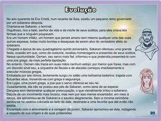 No ano quarenta da Era Cristã, num recanto da Ásia, existiu um pequeno reino governado
por um soberano déspota.
Chamava-se Sakaran, o temível.
Orgulhoso, rico e belo, senhor da vida e da morte de seus súditos, para eles criava leis
férreas que a ninguém poupavam.
Era um homem infeliz, um homem que jamais amara nem mesmo qualquer uma das suas
quinze esposas, todas muito bonitas e desejosas de serem alvo do verdadeiro afeto do
soberano.
Chegada a época de seu quadragésimo quinto aniversário, Sakaran ofereceu uma grande
festa, ocasião em que, como de costume, recebeu homenagens e presentes de seus súditos.
Nessa oportunidade, Osman, seu servo mais fiel, informou-o que pretendia presenteá-lo com
uma joia grega, da mais perfeita lapidação.
No entanto, Osman não trazia em suas mãos nenhum estojo, por menor que fosse, mas com
um discreto sinal seu, a orquestra de flautas e de alaúdes começou imediatamente a
executar músicas gregas.
Embalada por tais ritmos, lentamente surgiu no salão uma belíssima bailarina, trajada com
flutuantes véus, movendo-se com graça e segurança.
Era Lygia, uma jovem grega, a joia que o servo oferecia ao seu rei.
Ousadamente, ela não se postou aos pés de Sakaran, como seria de se esperar.
Dançava sem demonstrar qualquer preocupação, o que visivelmente irritou o soberano.
Depois de um movimento mais brusco, mas nem por isso menos encantador, em meio à
dança, ela aproximou-se de Sakaran e o saudou alegremente. Sem a mínima cerimônia
sentou-se na cadeira colocada ao lado da dele, destinada a uma favorita que até então não
existia.
Encantado com o atrevimento e a coragem da jovem, Sakaran aproximou-se dela, indagando
a respeito de sua origem e de suas pretensões.
 