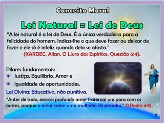 “A lei natural é a lei de Deus. É a única verdadeira para a
felicidade do homem. Indica-lhe o que deve fazer ou deixar de
fazer e ele só é infeliz quando dela se afasta.”
(KARDEC, Allan. O Livro dos Espíritos, Questão 614).
Pilares fundamentais:
Justiça, Equilíbrio, Amor e
Igualdade de oportunidades.
Lei Divina: Educativa, não punitiva.
“Antes de tudo, exercei profundo amor fraternal uns para com os
outros, porque o amor cobre uma multidão de pecados.” (1 Pedro 4:8).
 