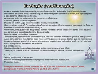 A moça, sorrindo, disse chamar-se Lygia, e confessou amá-lo à distância, desde há muito tempo.
Dessa noite em diante iniciou-se uma singular transformação no caráter de Sakaran, que logo desposou
a bela bailarina e fez dela sua favorita.
Amaram-se profunda e sinceramente, conhecendo a felicidade.
A ventura, porém, durou muito pouco.
Durante um festim, Lygia foi envenenada e morreu subitamente.
Quem praticara o crime? Por quais motivos? Jamais se soube. Afinal, o passado equivocado de Sakaran
lhe deixara um saldo de incontáveis inimigos.
O soberano, enlouquecido de dor, praticou as mais variadas e cruéis atrocidades contra todos aqueles
que considerava suspeitos pela morte de sua amada.
Desorientado e inconsolável, matou-se.
Tempos depois, reencarnou no próprio reino que fora seu, não mais rodeado de glórias e de bajulações.
Agora como escravo, mendigando pelas ruas, sozinho, padeceu a rudeza das leis que ele mesmo criara
tempos antes para seus súditos, sendo vítima de sua própria tirania, sofrendo a ausência de Lygia que
não o acompanhara nessa nova experiência.
E o tempo passou...
O antigo déspota viveu muitas existências, sofreu, regenerou-se e hoje é feliz.
Tudo porque, um dia, acendeu nas trevas de seu rude coração a luz de um amor inesquecível.
* * *
Somos herdeiros de nós mesmos.
O nosso momento presente será sempre ponto de referência de nosso futuro.
Pensemos nisso.
Redação do Momento Espírita, com base no Cap. 5, do livro Sublimação, pelo Espírito Charles,
psicografia de Yvonne do Amaral Pereira, Ed. FEB. Em 7.1.2015.
 