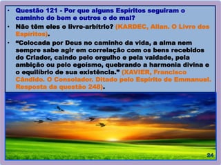 • Questão 121 - Por que alguns Espíritos seguiram o
caminho do bem e outros o do mal?
• Não têm eles o livre-arbítrio? (KARDEC, Allan. O Livro dos
Espíritos).
• “Colocada por Deus no caminho da vida, a alma nem
sempre sabe agir em correlação com os bens recebidos
do Criador, caindo pelo orgulho e pela vaidade, pela
ambição ou pelo egoísmo, quebrando a harmonia divina e
o equilíbrio de sua existência.” (XAVIER, Francisco
Cândido. O Consolador. Ditado pelo Espírito de Emmanuel.
Resposta da questão 248).
 