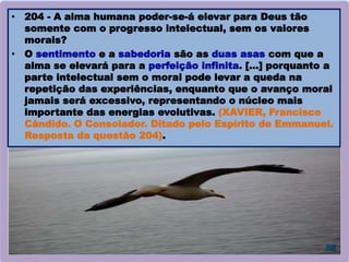 • 204 - A alma humana poder-se-á elevar para Deus tão
somente com o progresso intelectual, sem os valores
morais?
• O sentimento e a sabedoria são as duas asas com que a
alma se elevará para a perfeição infinita. […] porquanto a
parte intelectual sem o moral pode levar a queda na
repetição das experiências, enquanto que o avanço moral
jamais será excessivo, representando o núcleo mais
importante das energias evolutivas. (XAVIER, Francisco
Cândido. O Consolador. Ditado pelo Espírito de Emmanuel.
Resposta da questão 204).
 