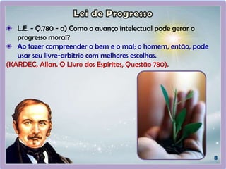 L.E. - Q.780 - a) Como o avanço intelectual pode gerar o
progresso moral?
Ao fazer compreender o bem e o mal; o homem, então, pode
usar seu livre-arbítrio com melhores escolhas.
(KARDEC, Allan. O Livro dos Espíritos, Questão 780).
 