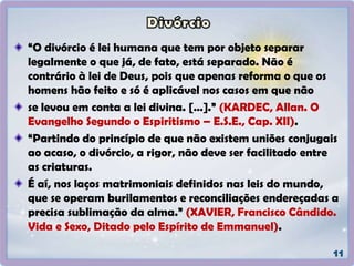 “O divórcio é lei humana que tem por objeto separar
legalmente o que já, de fato, está separado. Não é
contrário à lei de Deus, pois que apenas reforma o que os
homens hão feito e só é aplicável nos casos em que não
se levou em conta a lei divina. […].” (KARDEC, Allan. O
Evangelho Segundo o Espiritismo – E.S.E., Cap. XII).
“Partindo do princípio de que não existem uniões conjugais
ao acaso, o divórcio, a rigor, não deve ser facilitado entre
as criaturas.
É aí, nos laços matrimoniais definidos nas leis do mundo,
que se operam burilamentos e reconciliações endereçadas a
precisa sublimação da alma.” (XAVIER, Francisco Cândido.
Vida e Sexo, Ditado pelo Espírito de Emmanuel).
 