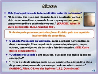 O Aborto Provocado ou Criminoso, como o próprio nome indica, se
deve a uma ação física ou primária provocada pelos pais, ou por
outrem, com o objetivo de destruir o feto intrauterino. (IDE, Curso
Básico de Espiritismo).
“O Aborto Provocado é um equívoco, qualquer que seja a época da
concepção?”
“- Tirar a vida da criança antes de seu nascimento, é impedir a alma
de passar pelas provas de que o corpo devia ser o instrumento.”
(KARDEC, Allan. O Livro dos Espíritos (L.E.). Questão 358).
O aborto pode provocar perturbação ao Espírito pela sua expulsão
involuntária do corpo físico.
880. Qual o primeiro de todos os direitos naturais do homem?
“O de viver. Por isso é que ninguém tem o de atentar contra a
vida de seu semelhante, nem de fazer o que quer que possa
comprometer-lhe a existência corporal.” (KARDEC, Allan. O
Livro dos Espíritos (L.E.). Questão 880).
 
