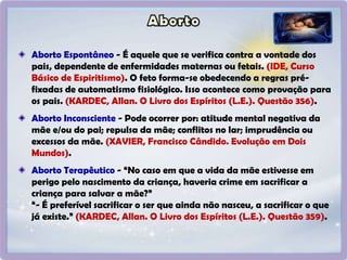 Aborto Espontâneo - É aquele que se verifica contra a vontade dos
pais, dependente de enfermidades maternas ou fetais. (IDE, Curso
Básico de Espiritismo). O feto forma-se obedecendo a regras pré-
fixadas de automatismo fisiológico. Isso acontece como provação para
os pais. (KARDEC, Allan. O Livro dos Espíritos (L.E.). Questão 356).
Aborto Inconsciente - Pode ocorrer por: atitude mental negativa da
mãe e/ou do pai; repulsa da mãe; conflitos no lar; imprudência ou
excessos da mãe. (XAVIER, Francisco Cândido. Evolução em Dois
Mundos).
Aborto Terapêutico - “No caso em que a vida da mãe estivesse em
perigo pelo nascimento da criança, haveria crime em sacrificar a
criança para salvar a mãe?”
“- É preferível sacrificar o ser que ainda não nasceu, a sacrificar o que
já existe.” (KARDEC, Allan. O Livro dos Espíritos (L.E.). Questão 359).
 