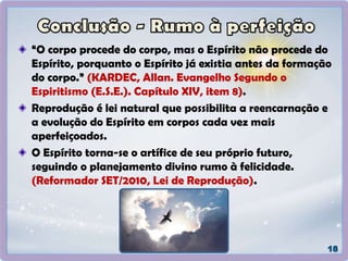 “O corpo procede do corpo, mas o Espírito não procede do
Espírito, porquanto o Espírito já existia antes da formação
do corpo.” (KARDEC, Allan. Evangelho Segundo o
Espiritismo (E.S.E.). Capítulo XIV, item 8).
Reprodução é lei natural que possibilita a reencarnação e
a evolução do Espírito em corpos cada vez mais
aperfeiçoados.
O Espírito torna-se o artífice de seu próprio futuro,
seguindo o planejamento divino rumo à felicidade.
(Reformador SET/2010, Lei de Reprodução).
 