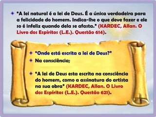 “A lei natural é a lei de Deus. É a única verdadeira para
a felicidade do homem. Indica-lhe o que deve fazer e ele
so é infeliz quando dela se afasta.” (KARDEC, Allan. O
Livro dos Espíritos (L.E.). Questão 614).
“Onde está escrita a lei de Deus?”
Na consciência;
“A lei de Deus esta escrita na consciência
do homem, como a assinatura do artista
na sua obra” (KARDEC, Allan. O Livro
dos Espíritos (L.E.). Questão 621).
 