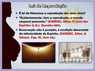 É lei da Natureza a reprodução dos seres vivos?
“Evidentemente. Sem a reprodução, o mundo
corporal pereceria.” (KARDEC, Allan. O Livro dos
Espíritos (L.E.). Questão 686).
Encarnação não é punição, é condição decorrente
da inferioridade do Espírito. (KARDEC, Allan. A
Gênese. Cap. XI, item 26).
 