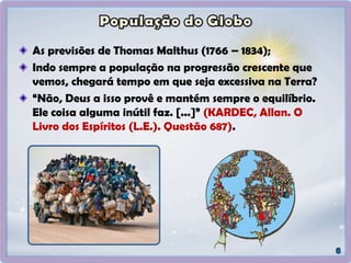 As previsões de Thomas Malthus (1766 – 1834);
Indo sempre a população na progressão crescente que
vemos, chegará tempo em que seja excessiva na Terra?
“Não, Deus a isso provê e mantém sempre o equilíbrio.
Ele coisa alguma inútil faz. [...]” (KARDEC, Allan. O
Livro dos Espíritos (L.E.). Questão 687).
 