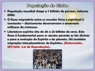 População mundial chega a 7 bilhões de pessoas, informa
ONU.
O fluxo migratório entre os mundos físico e espiritual é
constante – diariamente desencarnam e encarnam
milhares de criaturas.
Literatura espírita cita de 20 a 25 bilhões de seres. Este
fluxo é fundamental para os ajustes perante as leis divinas
e para a evolução do Espírito e do planeta. Há também
migrações interplanetárias de Espíritos. (Reformador,
SET/2010 -Lei de Reprodução).
 