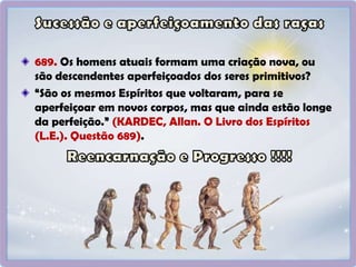 689. Os homens atuais formam uma criação nova, ou
são descendentes aperfeiçoados dos seres primitivos?
“São os mesmos Espíritos que voltaram, para se
aperfeiçoar em novos corpos, mas que ainda estão longe
da perfeição.” (KARDEC, Allan. O Livro dos Espíritos
(L.E.). Questão 689).
 