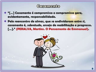 “[…] Casamento é compromisso e compromisso gera,
evidentemente, responsabilidade.
Pelo reencontro de almas, que se endividaram entre si,
casamento é, sobretudo, ensejo de reabilitação e progresso.
[…].” (PERALVA, Martins. O Pensamento de Emmanuel).
 