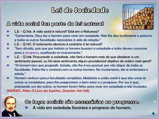 L.E. - Q.766. A vida social é natural? Está em a Natureza?
“Certamente. Deus fez o homem para viver em sociedade. Não lhe deu inutilmente a palavra
e todas as outras faculdades necessárias à vida de relação.”
L.E. - Q.767. O isolamento absoluto é contrário à lei natural?
“Sem dúvida, pois que por instinto os homens buscam a sociedade e todos devem concorrer
para o progresso, auxiliando-se mutuamente.”
L.E. - Q.768. Procurando a sociedade, não fará o homem mais do que obedecer a um
sentimento pessoal, ou há nesse sentimento algum providencial objetivo de ordem mais geral?
“O homem tem que progredir. Isolado, não lhe é isso possível, por não dispor de todas as
faculdades. Falta-lhe o contacto com os outros homens. No insulamento, ele se embrutece e
estiola.”
Homem nenhum possui faculdades completas. Mediante a união social é que elas umas às
outras se completam, para lhe assegurarem o bem-estar e o progresso. Por isso é que,
precisando uns dos outros, os homens foram feitos para viver em sociedade e não insulados.
(KARDEC, Allan. O Livro dos Espíritos, Questões 766-768).
A vida em sociedade favorece o progresso do homem.
 