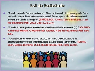 “A vida vem de Deus e pertence a Deus, pois a vida é a presença de Deus
em toda parte. Deus criou a vida de tal forma que tudo nela caminhará
dentro da Lei de Evolução.” (BARCELLOS, Walter. Sexo e Evolução. 5. ed.
Rio de Janeiro: FEB, 2002. Cap. 22, p. 277).
“A vida é uma grande realização de solidariedade humana [...].” (CASTRO,
Almerindo Martins. O Martírio dos Suicidas. 14 ed. Rio de Janeiro: FEB, 1994,
p.11).
“A existência terrestre é uma escola, um meio de educação e de
aperfeiçoamento pelo trabalho, pelo estudo e pelo sofrimento.” (DENIS,
Léon. Depois da morte. 21. Ed. Rio de Janeiro: FEB, 2002, p.322).
 