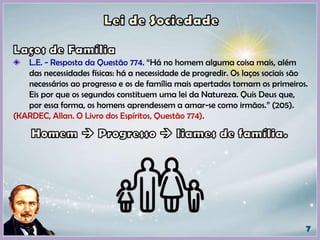 L.E. - Resposta da Questão 774. “Há no homem alguma coisa mais, além
das necessidades físicas: há a necessidade de progredir. Os laços sociais são
necessários ao progresso e os de família mais apertados tornam os primeiros.
Eis por que os segundos constituem uma lei da Natureza. Quis Deus que,
por essa forma, os homens aprendessem a amar-se como irmãos.” (205).
(KARDEC, Allan. O Livro dos Espíritos, Questão 774).
 