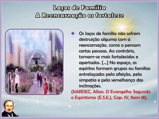Os laços de família não sofrem
destruição alguma com a
reencarnação, como o pensam
certas pessoas. Ao contrário,
tornam-se mais fortalecidos e
apertados. [...] No espaço, os
espíritos formam grupos ou famílias
entrelaçados pela afeição, pela
simpatia e pela semelhança das
inclinações.
(KARDEC, Allan. O Evangelho Segundo
o Espiritismo (E.S.E.), Cap. IV, Item 18).
 
