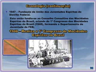 1947 – Fundação da União das Juventudes Espíritas do
Distrito Federal.
Esta união fundiu-se ao Conselho Consultivo das Mocidades
Espíritas do Brasil, oriundo do 1º Congresso das Mocidades
Espíritas do Brasil (1948), formando o Departamento de
Juventude da FEB;
 