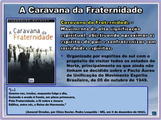Organizado por espíritas do sul com o
propósito de visitar todos os estados do
Norte, principalmente os que ainda não
tinham se decidido sobre o Pacto Áureo
de Unificação do Movimento Espírita
Brasileiro, de 05 de outubro de 1949.
“[...]
Unamo-nos, irmãos, enquanto fulge o dia,
Guiando o arado à frente, em plena primavera,
Pela Fraternidade, a fé nobre e sincera
Edifica, entre nós, o Reino da Harmonia.”
(Amaral Ornelas, por Chico Xavier. Pedro Leopoldo - MG, em 11 de dezembro de 1950).
 