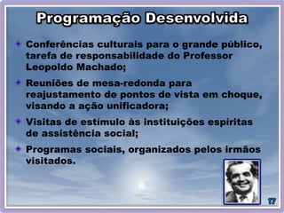Conferências culturais para o grande público,
tarefa de responsabilidade do Professor
Leopoldo Machado;
Reuniões de mesa-redonda para
reajustamento de pontos de vista em choque,
visando a ação unificadora;
Visitas de estímulo às instituições espíritas
de assistência social;
Programas sociais, organizados pelos irmãos
visitados.
 