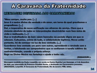“Meus amigos, muita paz. [...]
Jesus é o centro divino da verdade e do amor, em torno do qual gravitamos e
progredimos. [...]
Daí, o imperativo de nossa unificação nos alicerces do serviço. Claro que a
sintonia absoluta de todas as interpretações doutrinárias num foco único de
visão e realização, [...]
Que os trabalhadores do bem sejam honrados na posição digna em que se
colocam. Cultuemos, acima de tudo, a solidariedade legítima. Nossa união
portanto, há de começar na luz da boa vontade. [...]
Guardemos boa vontade uns para com outros, aprendendo e servindo com o
Senhor, e felicitando aos companheiros que se confiaram à tarefa sublime da
confraternização, usando o próprio esforço.
Rogo ao Divino Mestre nos fortaleça e ajude a todos nós.
(EMMANUEL).
===================================================================================
Mensagem recebida em Pedro Leopoldo, em sessão no Centro Espírita Luís Gonzaga, a 11 de dezembro
de 1950, por intermédio de Francisco Cândido Xavier, e destinada aos Caravaneiros presentes.
(MACHADO, Leopoldo. A Caravana da Fraternidade. Rio de Janeiro: FEB, 2010).
 