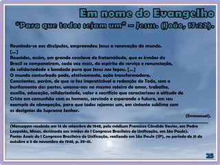 Reunindo-se aos discípulos, empreendeu Jesus a renovação do mundo.
[...]
Reunidos, assim, em grande conclave de fraternidade, que os irmãos do
Brasil se compenetrem, cada vez mais, do espírito de serviço e renunciação,
de solidariedade e bondade pura que Jesus nos legou. [...]
O mundo conturbado pede, efetivamente, ação transformadora.
Conscientes, porém, de que se faz impraticável a redenção do Todo, sem o
burilamento das partes, unamo-nos no mesmo roteiro de amor, trabalho,
auxílio, educação, solidariedade, valor e sacrifício que caracterizou a atitude do
Cristo em comunhão com os homens, servindo e esperando o futuro, em seu
exemplo de abnegação, para que todos sejamos um, em sintonia sublime com
os desígnios do Supremo Senhor.
(Emmanuel).
____________________________________________________________________________________________________
(Mensagem recebida em 14 de setembro de 1948, pelo médium Francisco Cândido Xavier, em Pedro
Leopoldo, Minas, destinada aos irmãos do I Congresso Brasileiro de Unificação, em São Paulo).
Fonte: Anais do I Congresso Brasileiro de Unificação, realizado em São Paulo (SP), no período de 31 de
outubro a 5 de novembro de 1948, p. 39-41.
 