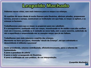 Voltemos nossas vistas, com mais interesse para os moços e as crianças.
Os espíritas de nossa idade já muito fizeram pela Doutrina, abriram picadas, prepararam
terreno, araram o campo, construíram as instituições em que hoje, os moços se agitam, e as
crianças se formam.
Trabalharemos para que os moços se preparem para nos substituir.
E o conseguiremos, confiando mais nos moços, incentivando-os de molde a que eles confiem
mais em si mesmos, sentindo-se à vontade ao nosso lado, com o nosso convívio, auferindo de
nós a experiência e emprestando-nos as energias moças que já nos faltam.
Trabalhemos com mais interesse o espírito das crianças.
Mormente na hora que passa, chamada “século da Criança”, em que entretanto a
desassistência à infância e pasmosa!
Assim procedendo, estamos contribuindo, eficientissimamente, para a reforma da
humanidade.
E para a grandeza da pátria
E para a maior propaganda da Doutrina.
E para a unificação de suas práticas, de sua interpretação.
(Leopoldo Machado).
 