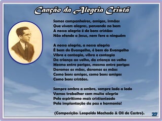 Somos companheiros, amigos, irmãos
Que vivem alegres, pensando no bem
A nossa alegria é de bons cristãos
Não ofende a Jesus, nem fere a ninguém
A nossa alegria, a nossa alegria
É bem do Evangelho, é bem do Evangelho
Vibra e contagia, vibra e contagia
Da criança ao velho, da criança ao velho
Mesmo entre perigos, mesmo entre perigos
Daremos as mãos, daremos as mãos
Como bons amigos, como bons amigos
Como bons cristãos.
Sempre ombro a ombro, sempre lado a lado
Vamos trabalhar com muita alegria
Pelo espiritismo mais cristianizado
Pela implantação da paz e harmonia!
(Composição: Leopoldo Machado & Oli de Castro).
 