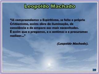 “Só compreendemos o Espiritismo, se feito o próprio
Cristianismo, assim: obra de iluminação, de
consciência e de amparo aos mais necessitados.
É assim que o pregamos, e o sentimos e o procuramos
realizar...”
(Leopoldo Machado).
 