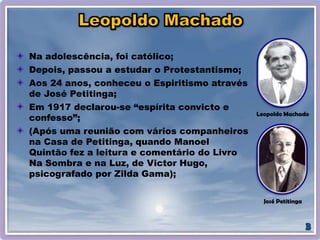 Na adolescência, foi católico;
Depois, passou a estudar o Protestantismo;
Aos 24 anos, conheceu o Espiritismo através
de José Petitinga;
Em 1917 declarou-se “espírita convicto e
confesso”;
(Após uma reunião com vários companheiros
na Casa de Petitinga, quando Manoel
Quintão fez a leitura e comentário do Livro
Na Sombra e na Luz, de Victor Hugo,
psicografado por Zilda Gama);
José Petitinga
Leopoldo Machado
 
