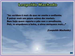"Ser caridoso é mais do que ser crente e confiante;
É pairar mais um pouco acima dos mortais.
Bem haja quem reparte o pão com o semelhante,
Pois, se empobrece a bolsa, a alma enriquece mais...”
(Leopoldo Machado).
 
