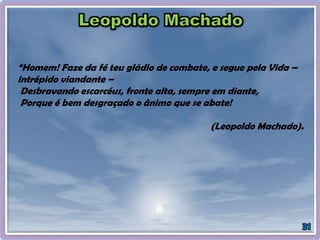 “Homem! Faze da fé teu gládio de combate, e segue pela Vida –
intrépido viandante –
Desbravando escarcéus, fronte alta, sempre em diante,
Porque é bem desgraçado o ânimo que se abate!
(Leopoldo Machado).
 