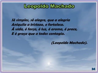 Sê simples, sê alegre, que a alegria
Aniquila a tristeza, e fortalece.
Á vida, é força, é luz, é aroma, é prece,
E é graça que a todos contagia.
(Leopoldo Machado).
 