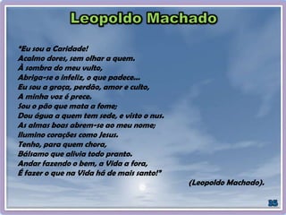 “Eu sou a Caridade!
Acalmo dores, sem olhar a quem.
À sombra do meu vulto,
Abriga-se o infeliz, o que padece...
Eu sou a graça, perdão, amor e culto,
A minha voz é prece.
Sou o pão que mata a fome;
Dou água a quem tem sede, e visto o nus.
As almas boas abrem-se ao meu nome;
Ilumino corações como Jesus.
Tenho, para quem chora,
Bálsamo que alivia todo pranto.
Andar fazendo o bem, a Vida a fora,
É fazer o que na Vida há de mais santo!”
(Leopoldo Machado).
 