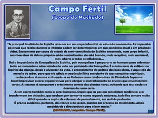 “A principal finalidade do Espírito retornar em um corpo infantil é ser educado novamente. As impressões
positivas que recebe durante a infância podem ser determinantes em sua existência atual e em próximas
vidas. Exatamente por causa do estado de semi-consciência do Espírito encarnado, num corpo infantil,
suas barreiras de defesa psíquica estão neutralizadas: ele está brando, mais receptivo, mais maleável,
mais aberto a todas as influências...
Daí a importância da Evangelização Espírita, pois evangelizar é preparar o ser humano para enfrentar
todos os momentos e adversidades da vida nos postulados do Evangelho. É o único meio de cultivar no
Espírito da criança, desde o alvorecer da vida, o entendimento da prática das boas obras, a aquisição da
moral e do saber, para que ela atinja o crepúsculo físico consciente de suas conquistas espirituais,
conhecendo a si mesma e situando-se no Universo como colaboradora da Divindade Suprema.
Inútil improvisar escoras regenerativas para obrigar o endireitamento de árvores que envelheceram
tortas. As escoras só asseguram o crescimento correto das plantas novas, evitando que seus caules se
desviem do rumo certo.
Assim ocorre também como os seres humanos. Depois que as pessoas consolidam tendências e as
transformam em viciações, que acabam por tornar-se numa segunda natureza, tudo fica sempre muito
difícil quando se cogita de reformas de procedimento, em sentido profundo.
É preciso cuidemos, portanto, da criança e do jovem, plantas em processo de crescimento, ainda
amoldáveis e direcionáveis para o bem maior.”
 