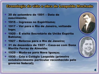 30 de setembro de 1891 – Data de
nascimento;
1915 – Ingressa no Espiritismo;
1917 – Vai para o Rio de Janeiro, voltando
logo;
1920 – É eleito Secretário da União Espírita
Bahiana;
1927 – Retorna para o Rio de Janeiro;
31 de dezembro de 1927 – Casa-se com Dona
Marília Ferraz de Almeida;
1929 – Muda-se para Nova Iguaçu;
1930 – Cria o Colégio Leopoldo (primeiro
estabelecimento particular reconhecido pelo
governo federal);
 