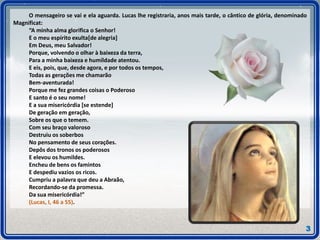 O mensageiro se vai e ela aguarda. Lucas lhe registraria, anos mais tarde, o cântico de glória, denominado
Magnificat:
“A minha alma glorifica o Senhor!
E o meu espírito exulta[de alegria]
Em Deus, meu Salvador!
Porque, volvendo o olhar à baixeza da terra,
Para a minha baixeza e humildade atentou.
E eis, pois, que, desde agora, e por todos os tempos,
Todas as gerações me chamarão
Bem-aventurada!
Porque me fez grandes coisas o Poderoso
E santo é o seu nome!
E a sua misericórdia [se estende]
De geração em geração,
Sobre os que o temem.
Com seu braço valoroso
Destruiu os soberbos
No pensamento de seus corações.
Depôs dos tronos os poderosos
E elevou os humildes.
Encheu de bens os famintos
E despediu vazios os ricos.
Cumpriu a palavra que deu a Abraão,
Recordando-se da promessa.
Da sua misericórdia!”
(Lucas, I, 46 a 55).
3
 