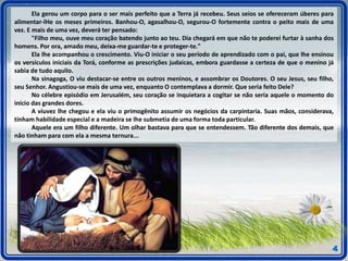 Ela gerou um corpo para o ser mais perfeito que a Terra já recebeu. Seus seios se ofereceram úberes para
alimentar-lHe os meses primeiros. Banhou-O, agasalhou-O, segurou-O fortemente contra o peito mais de uma
vez. E mais de uma vez, deverá ter pensado:
"Filho meu, ouve meu coração batendo junto ao teu. Dia chegará em que não te poderei furtar à sanha dos
homens. Por ora, amado meu, deixa-me guardar-te e proteger-te."
Ela lhe acompanhou o crescimento. Viu-O iniciar o seu período de aprendizado com o pai, que lhe ensinou
os versículos iniciais da Torá, conforme as prescrições judaicas, embora guardasse a certeza de que o menino já
sabia de tudo aquilo.
Na sinagoga, O viu destacar-se entre os outros meninos, e assombrar os Doutores. O seu Jesus, seu filho,
seu Senhor. Angustiou-se mais de uma vez, enquanto O contemplava a dormir. Que seria feito Dele?
No célebre episódio em Jerusalém, seu coração se inquietara a cogitar se não seria aquele o momento do
início das grandes dores.
A viuvez lhe chegou e ela viu o primogênito assumir os negócios da carpintaria. Suas mãos, considerava,
tinham habilidade especial e a madeira se lhe submetia de uma forma toda particular.
Aquele era um filho diferente. Um olhar bastava para que se entendessem. Tão diferente dos demais, que
não tinham para com ela a mesma ternura...
4
 