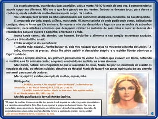 Ela estaria presente, quando das Suas aparições, após a morte. Vê-lO-ia mais de uma vez. E compreenderia:
aquele corpo era diferente. Não era o que fora gerado em seu ventre. Embora se deixasse tocar, para dar-se a
conhecer, era de substância muito diversa aquele corpo. Ela o sabia.
Viu-O desaparecer perante os olhos assombrados dos quinhentos discípulos, na Galiléia, na Sua despedida.
E, amparada por João, seguiu a Éfeso, mais tarde. Ali, numa casinha de onde podia ouvir o mar, balbuciando
cantigas, viveu o Amor que Ele ensinara. Tornou-se a mãe dos desvalidos e logo sua casa se enchia de estranhos
viandantes, necessitados e enfermos que desejavam receber os cuidados de suas mãos e ouvir as delícias das
recordações daquele que era o Caminho, a Verdade e a Vida.
Numa tarde serena, ela atendeu um homem. Serviu-lhe o alimento e seu coração extravasou saudade.
Quanta a tinha do filho amado.
Então, o viajor se deu a conhecer:
"...minha mãe, sou eu!... Venho buscar-te, pois meu Pai quer que sejas no meu reino a Rainha dos Anjos." 2
João, chamado às pressas, ainda lhe pôde assistir o derradeiro suspiro e o espírito liberto adentrou a
Espiritualidade.
Ainda e sempre amorosa, seu primeiro pensamento foi visitar os cristãos que estavam em Roma, sofrendo
o martírio e os foi animar a cantar, enquanto conduzidos ao suplício, na arena circense.
Mais tarde, notícias nos chegariam de que a suave mãe de Jesus, Maria, foi por Ele incumbida de assistir os
foragidos da vida, os infelizes suicidas; detalhes do Hospital Maria de Nazaré nas zonas espirituais; do seu desvelo
maternal para com tais criaturas.
Maria, espírito excelso, exemplo de mulher, esposa, mãe.
Bibliografia:
1.PEREIRA, Yvonne A. No hospital "Maria de Nazaré". In: Memórias de
um suicida. 5. ed. Rio [de Janeiro]: FEB, 1975. pt. I, cap. III.
2.XAVIER, Francisco Cândido. Maria. In: Boa nova. Pelo espírito Irmão X.
8. ed. Rio de Janeiro: FEB, 1963. cap. 30.
Matéria publicada no Jornal Mundo Espírita.
6
“O papel da mulher é imenso na vida dos povos. Irmã, esposa ou mãe, é a grande consoladora
e a carinhosa conselheira. Pelo filho é seu o porvir e prepara o homem futuro. Por isso, as
sociedades que a deprimem, deprimem-se a si mesmas. A mulher respeitada, honrada, de
entendimento esclarecido é que faz a família forte e a sociedade grande, moral, unida!
León Denis (O Problema do Ser, do Destino e da Dor).
 