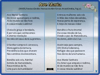 (XAVIER,FranciscoCândido.ParanasodeAlém-Túmulo.AmaralOrnellas,.Pag.31).
7
Ave Maria! Senhora
Do Amor que ampara e redime,
Ai do mundo se não fora
A vossa missão sublime!
Cheia de graça e bondade,
É por vós que conhecemos
A eterna revelação
Da vida em seus dons supremos.
O Senhor sempre é convosco,
Mensageira da ternura,
Providência dos que choram
Nas sombras da desventura.
Bendita sois vós, Rainha!
Estrela da Humanidade,
Rosa mística da fé,
Lírio puro da humildade!
Entre as mulheres sois vós
A Mãe das mães desvalidas,
Nossa porta de esperança,
E Anjo de nossas vidas!
Bendito o fruto imortal
Da vossa missão de luz,
Desde a paz da Manjedoura,
As dores, além da Cruz.
Assim seja para sempre,
Oh! Divina Soberana,
Refúgio dos que padecem
Nas dores da luta humana.
Ave Maria! Senhora
Do Amor que ampara e redime,
Ai do mundo se não fora
A vossa missão sublime!
 