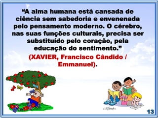Caráter: as histórias abordam lições de vida que ajudam a desenvolver o caráter. As histórias possibilitam
adquirir vivências e são referências para as crianças montar os seus próprios valores.
Raciocínio: As histórias mais elaboradas, de enredos intrigantes, agitam o raciocínio das crianças, que as
acompanham mentalmente, interrogando-se como agiriam naquela situação.
Imaginação: O exercício da imaginação traz grande proveito às crianças. Ajudam na formação da
personalidade na medida em que possibilitam fazer conjecturas, combinações, visualizações como as coisas
seriam "desta" ou "de outra forma".
Criatividade: As histórias aumentam o horizonte dos ouvintes. Despertam emoções que semeiam a
imaginação e estimulam a criatividade.
Senso Crítico: É preciso que as pessoas tenham olhos para ver a realidade da sociedade que as cerca,
identificando e incentivando as atitudes que levam à prosperidade, reprimindo as danosas, e saber manejar
as suas opiniões, para que em conjunto com o pensamento dos demais, possam ter uma vida útil e feliz. As
histórias atuam como ferramentas de grande valia na construção desse senso crítico.
Disciplina: Quando é trabalhada a história, a criança gosta e ela sente que foi preparada com carinho para
ela e para o seu grupo, as chances de ter uma postura atenta e participativa aumentam muito. A situação
fará a criança perceber que existe momento para tudo: brincar, se divertir e também para prestar atenção, e
o que é melhor: que vale a pena prestar atenção! Isto contribuirá para o aumento de sua capacidade de
concentração e para o desenvolvimento de uma atitude crítica em relação ao seu comportamento e ao dos
demais, ou seja: levará a uma disciplina consciente e assumida pela própria criança.
(DOHME, Vania D'angelo. Técnicas de Contar Histórias: um guia para desenvolver as suas habilidades e obter
sucesso na apresentação de uma história. Ed. Informal, 2000. p.16-17. Disponível em:
<http://pt.slideshare.net/ivanildamilfont/tcnicasdecontarhistrias>).
 