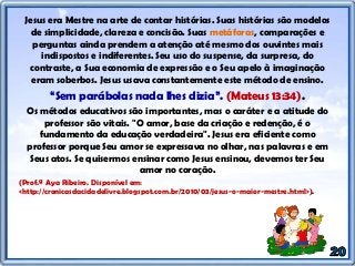 Jesus era Mestre na arte de contar histórias. Suas histórias são modelos
de simplicidade, clareza e concisão. Suas metáforas, comparações e
perguntas ainda prendem a atenção até mesmo dos ouvintes mais
indispostos e indiferentes. Seu uso do suspense, da surpresa, do
contraste, a Sua economia de expressão e o Seu apelo à imaginação
eram soberbos. Jesus usava constantemente este método de ensino.
“Sem parábolas nada lhes dizia”. (Mateus 13:34).
Os métodos educativos são importantes, mas o caráter e a atitude do
professor são vitais. "O amor, base da criação e redenção, é o
fundamento da educação verdadeira". Jesus era eficiente como
professor porque Seu amor se expressava no olhar, nas palavras e em
Seus atos. Se quisermos ensinar como Jesus ensinou, devemos ter Seu
amor no coração.
(Prof.ª Aya Ribeiro. Disponível em:
<http://cronicasdacidadelivre.blogspot.com.br/2010/03/jesus-o-maior-mestre.html>).
 