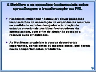 Possibilita influenciar / estimular / ativar processos
inconscientes de associação de experiências recursos
no sentido de estados desejados e à criação de
estados emocionais positivos favorecedores da
aprendizagem, com o fim de ajudar às pessoas a
resolver suas dificuldades.
As Metáforas propiciam à pessoa descobertas
importantes, conscientes ou inconscientes, que geram
novos comportamentos produtivos.
 